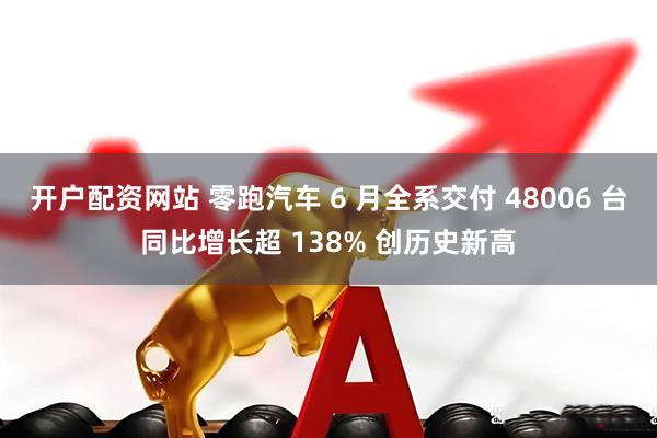 开户配资网站 零跑汽车 6 月全系交付 48006 台同比增长超 138% 创历史新高