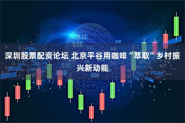 深圳股票配资论坛 北京平谷用咖啡“萃取”乡村振兴新动能