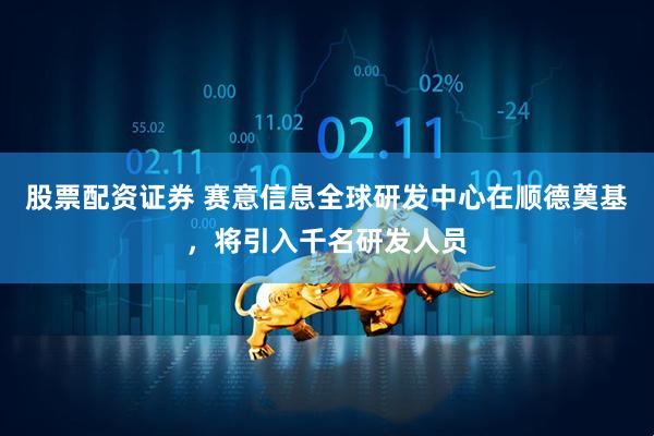 股票配资证券 赛意信息全球研发中心在顺德奠基，将引入千名研发人员