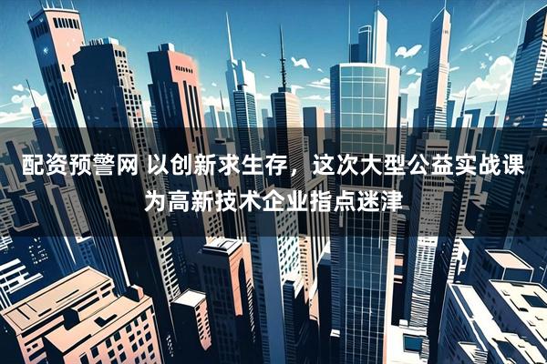 配资预警网 以创新求生存，这次大型公益实战课为高新技术企业指点迷津