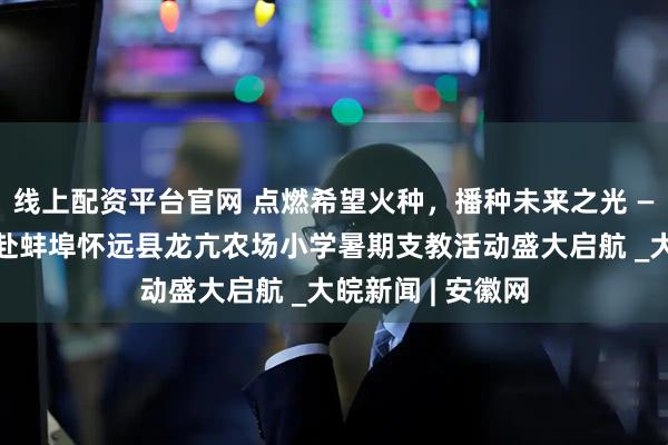线上配资平台官网 点燃希望火种，播种未来之光 ——安徽师范大学赴蚌埠怀远县龙亢农场小学暑期支教活动盛大启航 _大皖新闻 | 安徽网