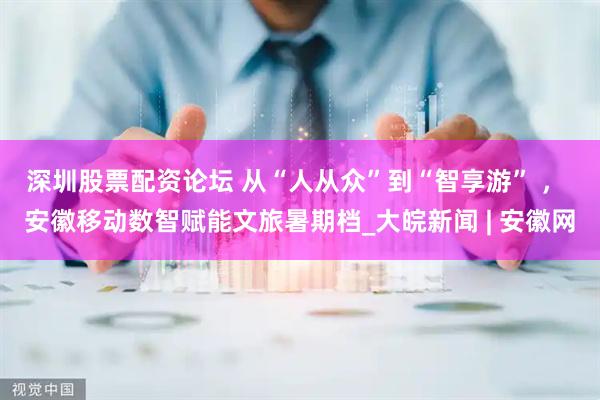深圳股票配资论坛 从“人从众”到“智享游” ， 安徽移动数智赋能文旅暑期档_大皖新闻 | 安徽网