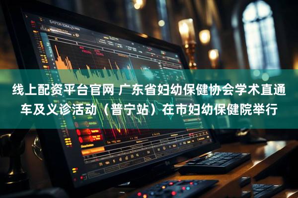 线上配资平台官网 广东省妇幼保健协会学术直通车及义诊活动（普宁站）在市妇幼保健院举行