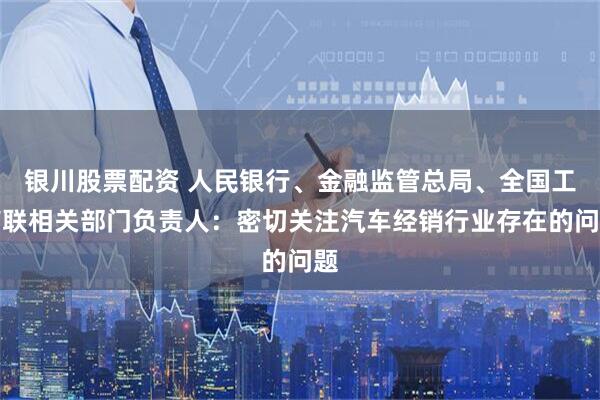 银川股票配资 人民银行、金融监管总局、全国工商联相关部门负责人：密切关注汽车经销行业存在的问题