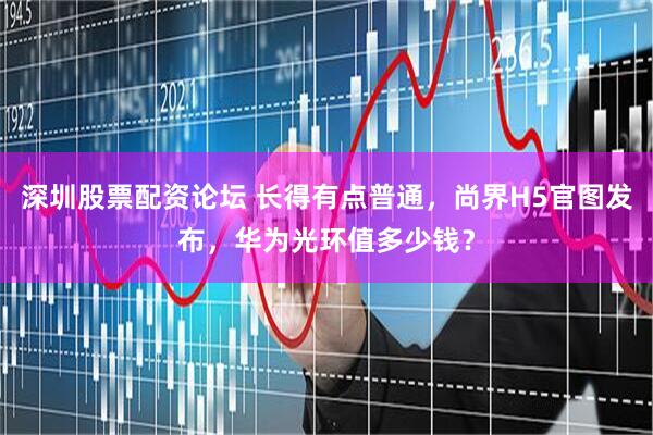 深圳股票配资论坛 长得有点普通，尚界H5官图发布，华为光环值多少钱？