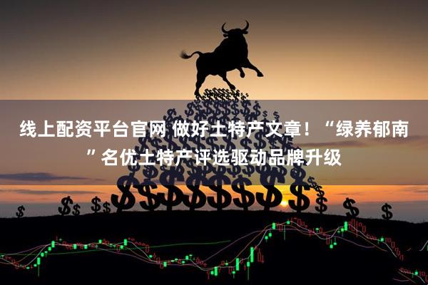 线上配资平台官网 做好土特产文章！“绿养郁南”名优土特产评选驱动品牌升级