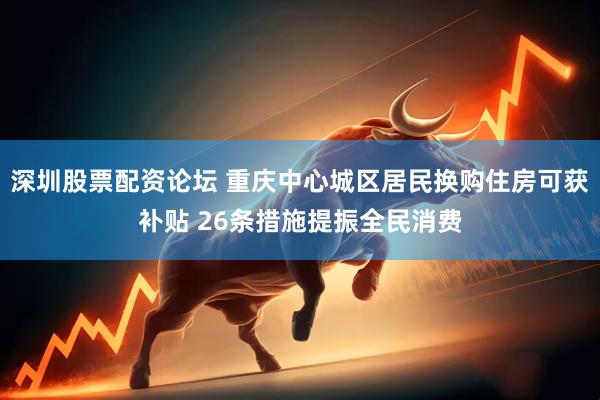 深圳股票配资论坛 重庆中心城区居民换购住房可获补贴 26条措施提振全民消费