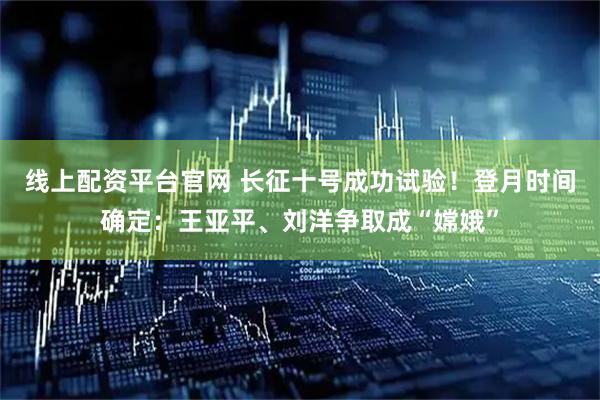线上配资平台官网 长征十号成功试验！登月时间确定：王亚平、刘洋争取成“嫦娥”