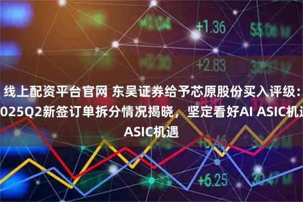 线上配资平台官网 东吴证券给予芯原股份买入评级：2025Q2新签订单拆分情况揭晓，坚定看好AI ASIC机遇