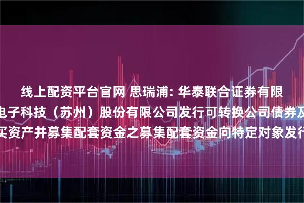 线上配资平台官网 思瑞浦: 华泰联合证券有限责任公司关于思瑞浦微电子科技(苏州)股份有限公司发行可转换公司债券及支付现金购买资产并募集配套资金之募集配套资金向特定对象发行股票发行过程和认购对象合规性的报告