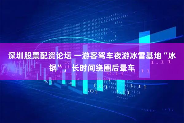 深圳股票配资论坛 一游客驾车夜游冰雪基地“冰锅”，长时间绕圈后晕车