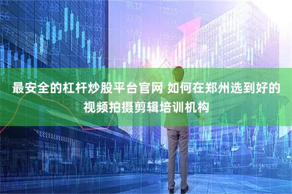 最安全的杠杆炒股平台官网 如何在郑州选到好的视频拍摄剪辑培训机构